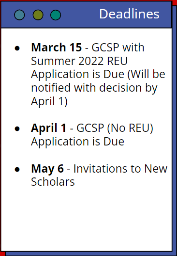 Deadlines. March 15- GCSP with Summer 2022 REU Application is Due (Will be notified with decision by April 1). April 1- GCSP (No REU) Application is Due. May 6- Invitations to New Scholars.