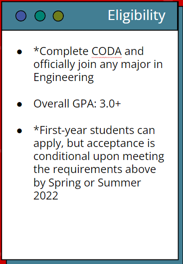 Eligibility. Complete CODA and officially join any major in Engineering. Overall GPA 3.0+ . First-year students can apply, but acceptance is conditional upon meeting the requirements above by Spring or Summer 2022